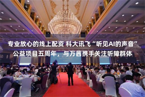 专业放心的线上配资 科大讯飞“听见AI的声音”公益项目五周年，与万茜携手关注听障群体