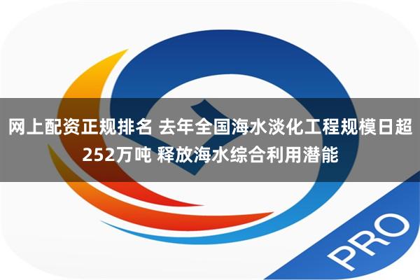 网上配资正规排名 去年全国海水淡化工程规模日超252万吨 释放海水综合利用潜能