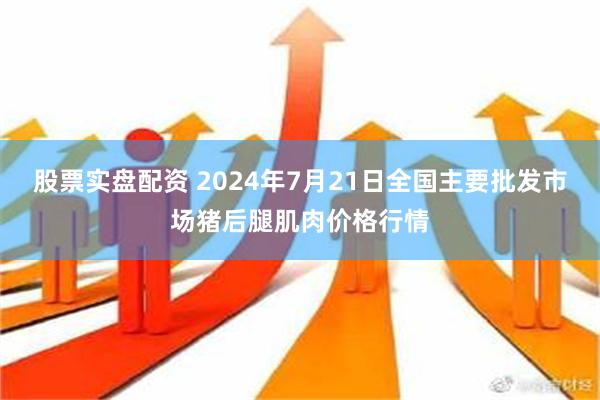 股票实盘配资 2024年7月21日全国主要批发市场猪后腿肌肉价格行情