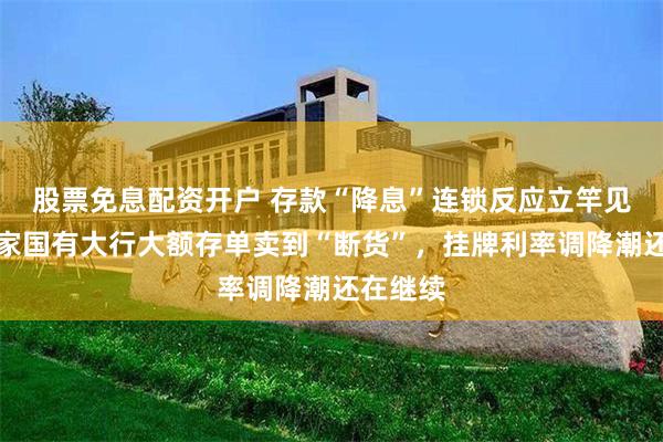 股票免息配资开户 存款“降息”连锁反应立竿见影，多家国有大行大额存单卖到“断货”，挂牌利率调降潮还在继续