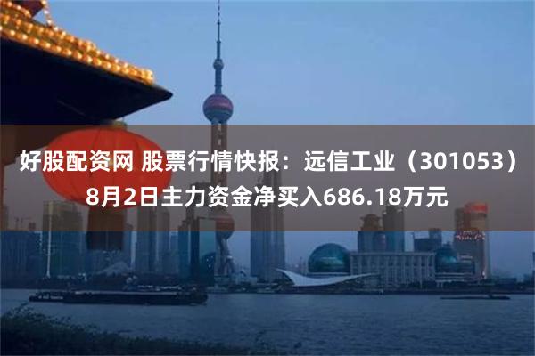 好股配资网 股票行情快报：远信工业（301053）8月2日主力资金净买入686.18万元