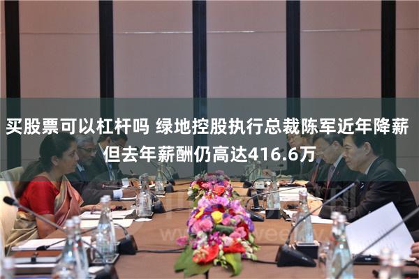 买股票可以杠杆吗 绿地控股执行总裁陈军近年降薪 但去年薪酬仍高达416.6万