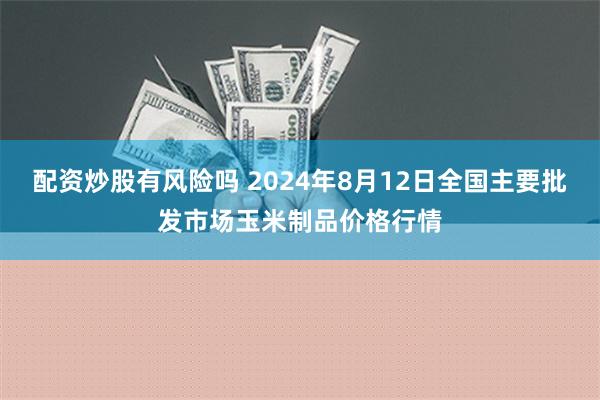 配资炒股有风险吗 2024年8月12日全国主要批发市场玉米制品价格行情