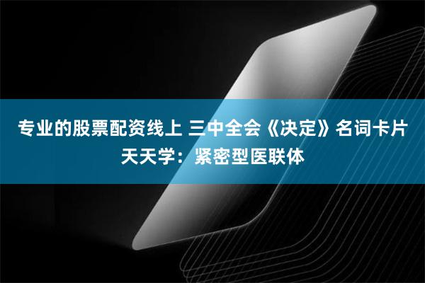 专业的股票配资线上 三中全会《决定》名词卡片天天学：紧密型医联体