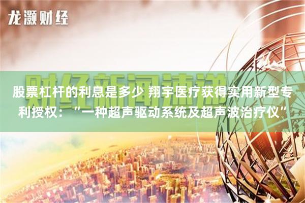 股票杠杆的利息是多少 翔宇医疗获得实用新型专利授权：“一种超声驱动系统及超声波治疗仪”