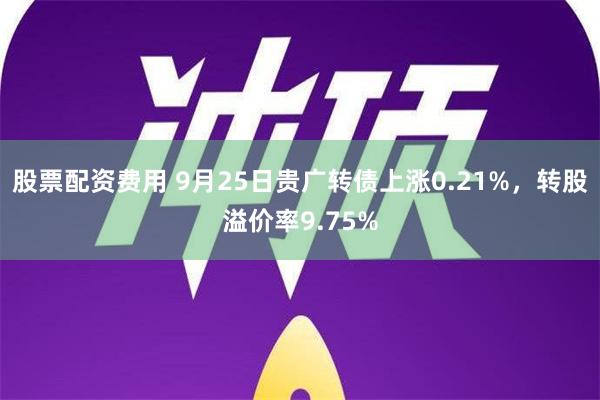 股票配资费用 9月25日贵广转债上涨0.21%，转股溢价率9.75%