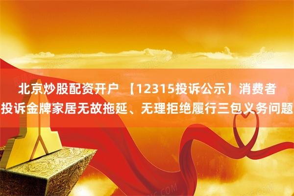 北京炒股配资开户 【12315投诉公示】消费者投诉金牌家居无故拖延、无理拒绝履行三包义务问题