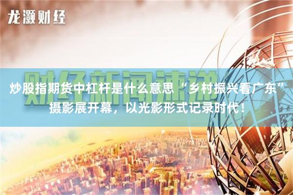 炒股指期货中杠杆是什么意思 “乡村振兴看广东”摄影展开幕，以光影形式记录时代！