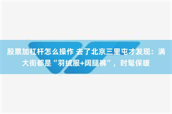 股票加杠杆怎么操作 去了北京三里屯才发现：满大街都是“羽绒服+阔腿裤”，时髦保暖