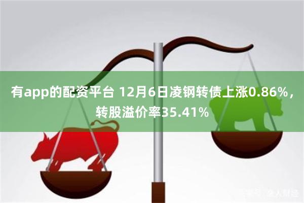 有app的配资平台 12月6日凌钢转债上涨0.86%，转股溢价率35.41%