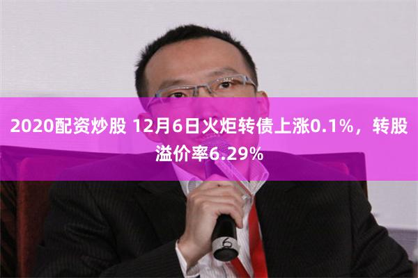 2020配资炒股 12月6日火炬转债上涨0.1%，转股溢价率6.29%