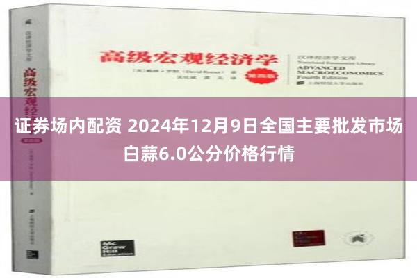 证券场内配资 2024年12月9日全国主要批发市场白蒜6.0公分价格行情