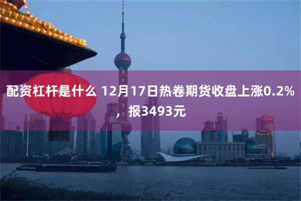 配资杠杆是什么 12月17日热卷期货收盘上涨0.2%，报3493元