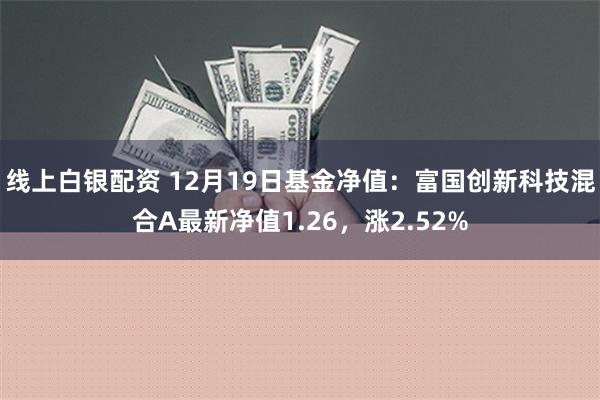 线上白银配资 12月19日基金净值：富国创新科技混合A最新净值1.26，涨2.52%