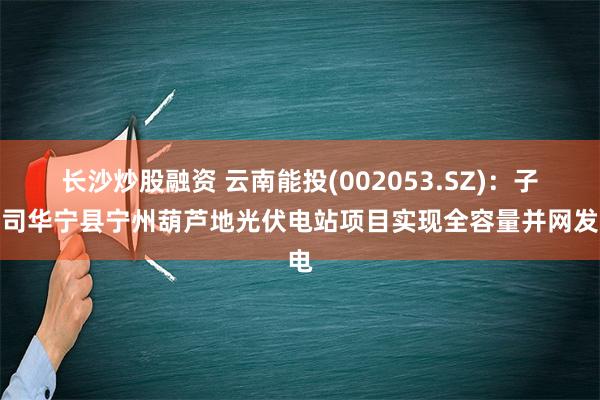 长沙炒股融资 云南能投(002053.SZ)：子公司华宁县宁州葫芦地光伏电站项目实现全容量并网发电