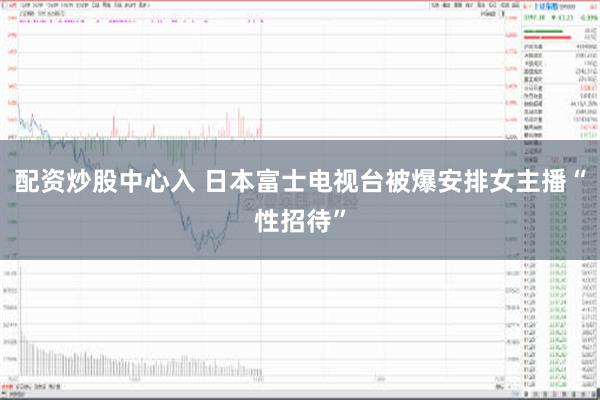 配资炒股中心入 日本富士电视台被爆安排女主播“性招待”