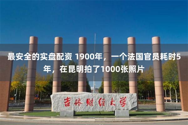 最安全的实盘配资 1900年，一个法国官员耗时5年，在昆明拍了1000张照片